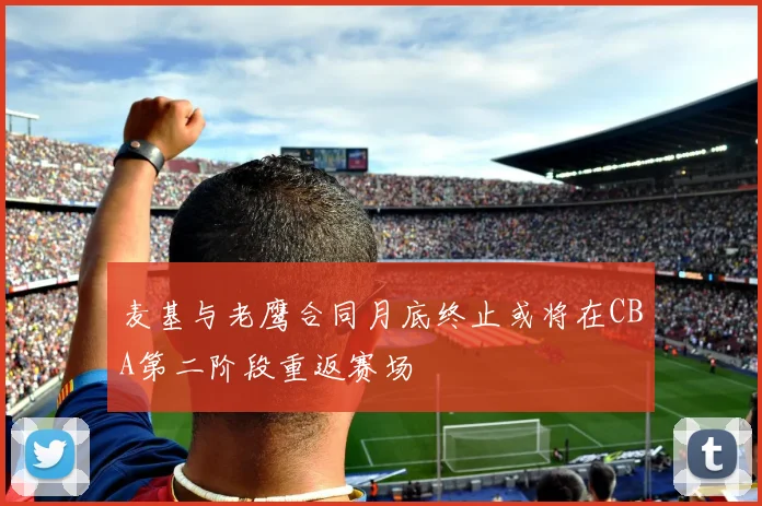 麦基与老鹰合同月底终止或将在CBA第二阶段重返赛场