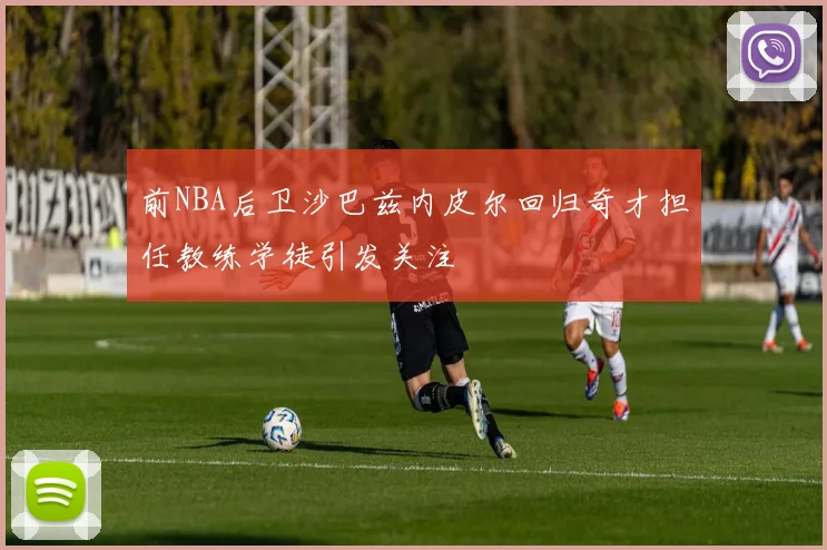 前NBA后卫沙巴兹内皮尔回归奇才担任教练学徒引发关注