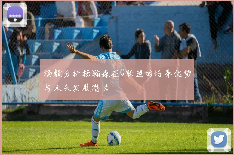 杨毅分析杨瀚森在G联盟的培养优势与未来发展潜力