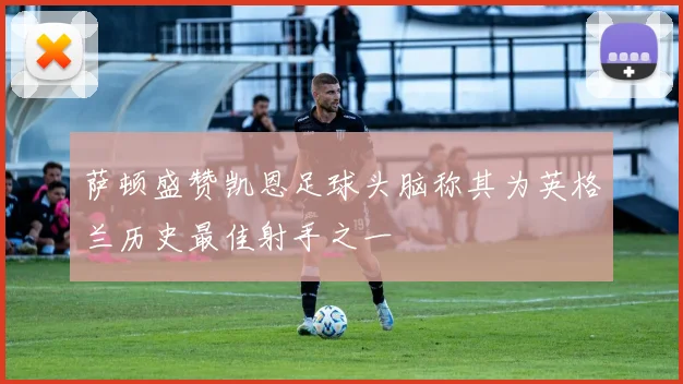 萨顿盛赞凯恩足球头脑称其为英格兰历史最佳射手之一