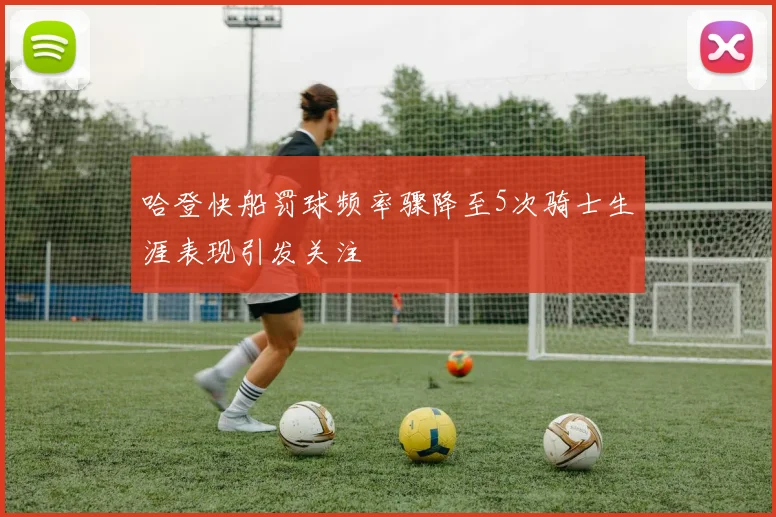 哈登快船罚球频率骤降至5次骑士生涯表现引发关注