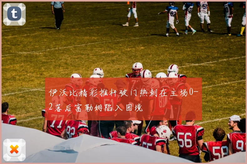 伊沃比精彩推杆破门热刺在主场0-2落后富勒姆陷入困境