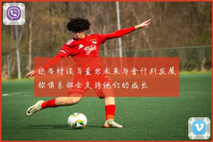 达洛特谈马奎尔未来与舍什科发展称俱乐部会支持他们的成长