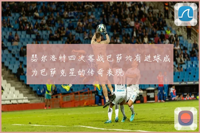 瑟尔洛特四次客战巴萨均有进球成为巴萨克星的传奇表现