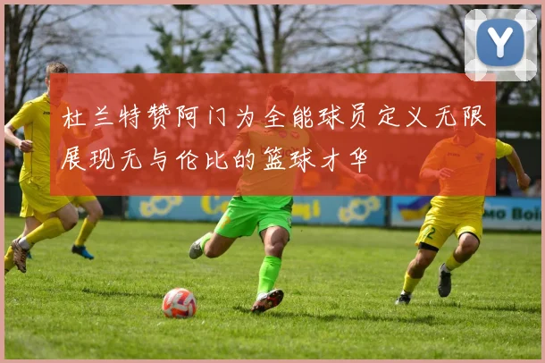 杜兰特赞阿门为全能球员定义无限展现无与伦比的篮球才华