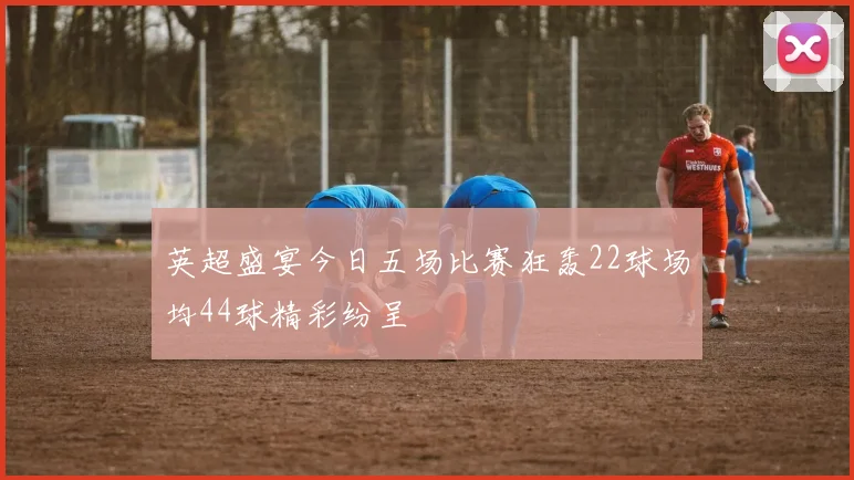 英超盛宴今日五场比赛狂轰22球场均44球精彩纷呈