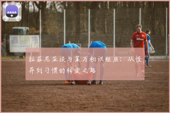 拉菲尼亚谈与莱万初识经历：从怪异到习惯的转变之路
