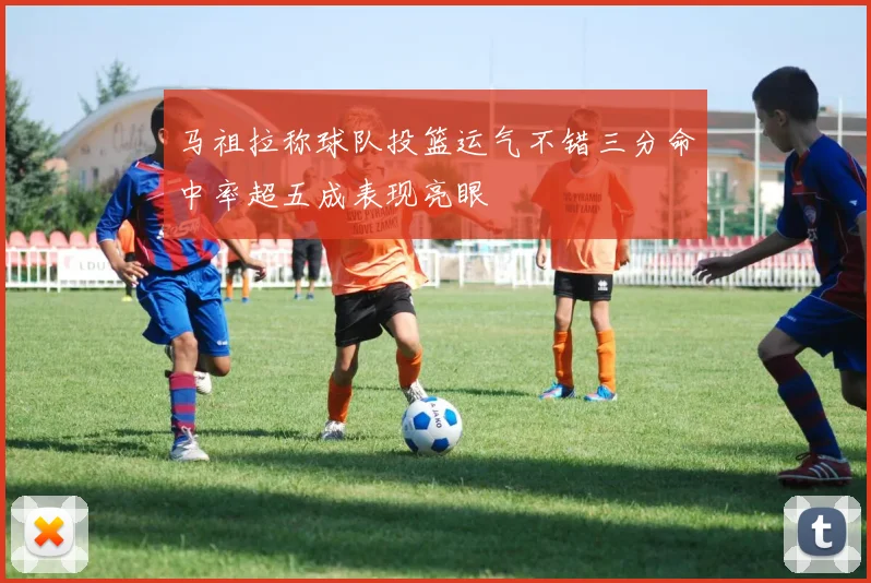 马祖拉称球队投篮运气不错三分命中率超五成表现亮眼