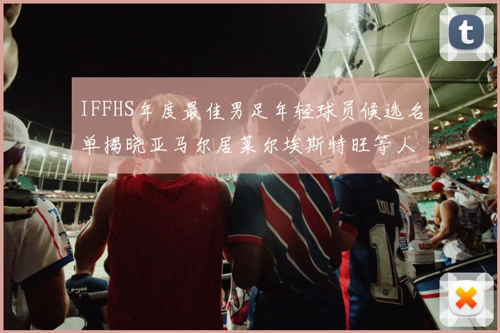 IFFHS年度最佳男足年轻球员候选名单揭晓亚马尔居莱尔埃斯特旺等人入围