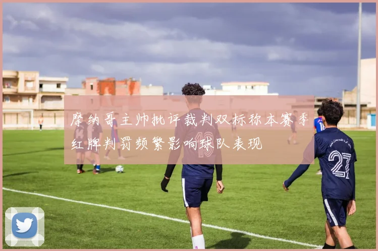 摩纳哥主帅批评裁判双标称本赛季红牌判罚频繁影响球队表现