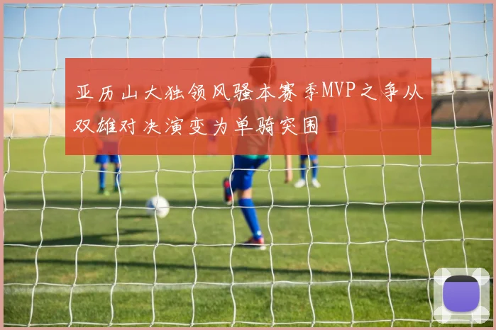 亚历山大独领风骚本赛季MVP之争从双雄对决演变为单骑突围
