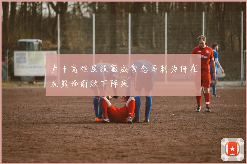 卢卡高难度投篮成常态马刺为何在灰熊面前败下阵来