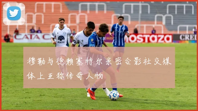 穆勒与德赖塞特尔亲密合影社交媒体上互称传奇人物