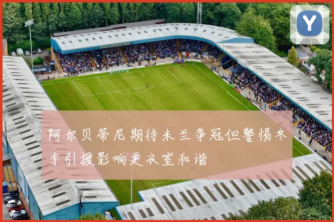 阿尔贝蒂尼期待米兰争冠但警惕冬季引援影响更衣室和谐