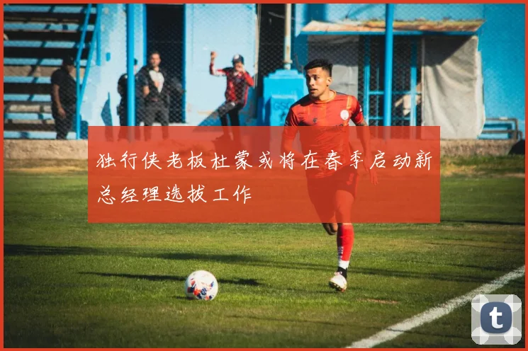 独行侠老板杜蒙或将在春季启动新总经理选拔工作