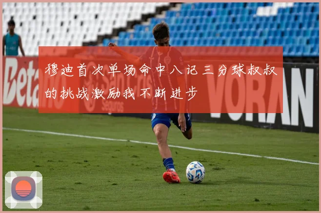 穆迪首次单场命中八记三分球叔叔的挑战激励我不断进步