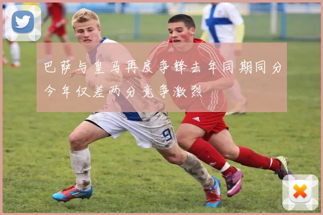 巴萨与皇马再度争锋去年同期同分今年仅差两分竞争激烈
