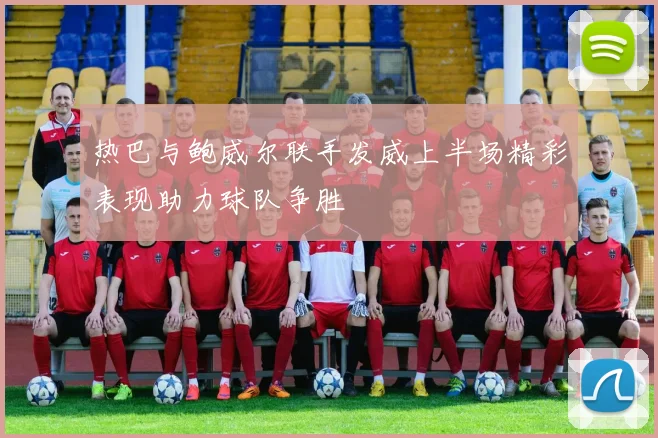 热巴与鲍威尔联手发威上半场精彩表现助力球队争胜
