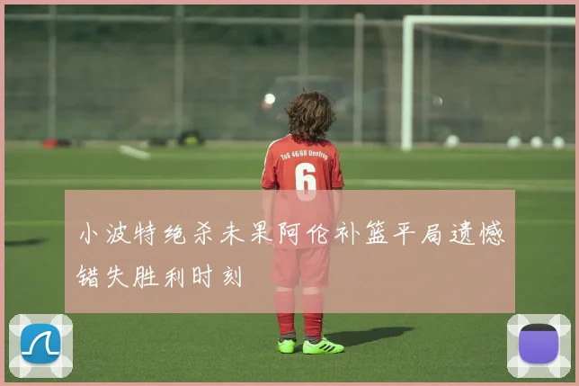 小波特绝杀未果阿伦补篮平局遗憾错失胜利时刻