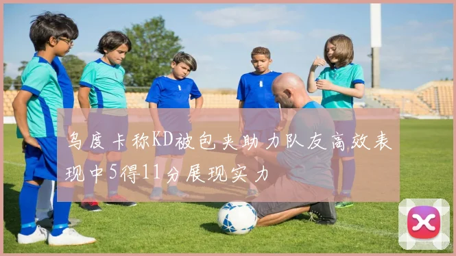 乌度卡称KD被包夹助力队友高效表现中5得11分展现实力