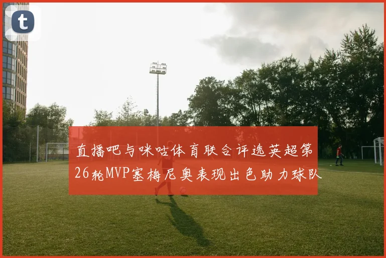 直播吧与咪咕体育联合评选英超第26轮MVP塞梅尼奥表现出色助力球队