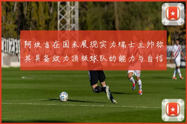 阿坎吉在国米展现实力瑞士主帅称其具备效力顶级球队的能力与自信