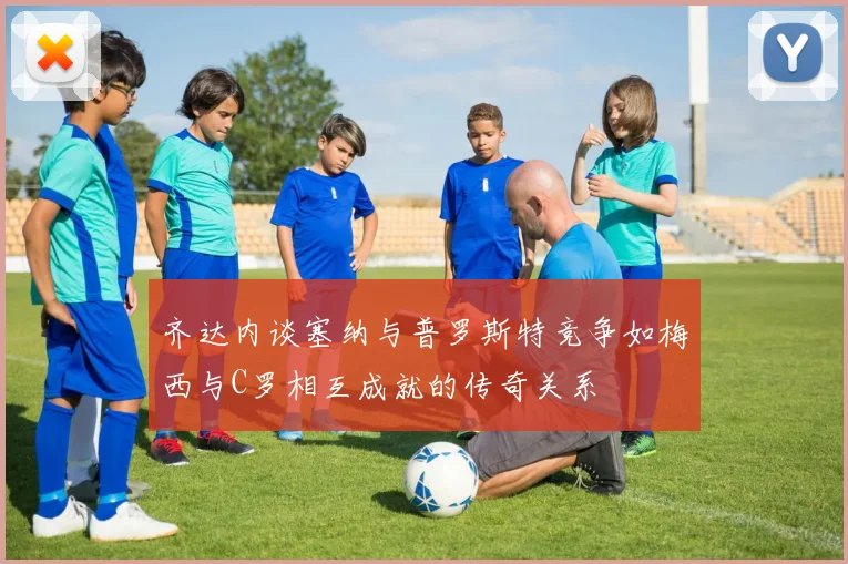 齐达内谈塞纳与普罗斯特竞争如梅西与C罗相互成就的传奇关系