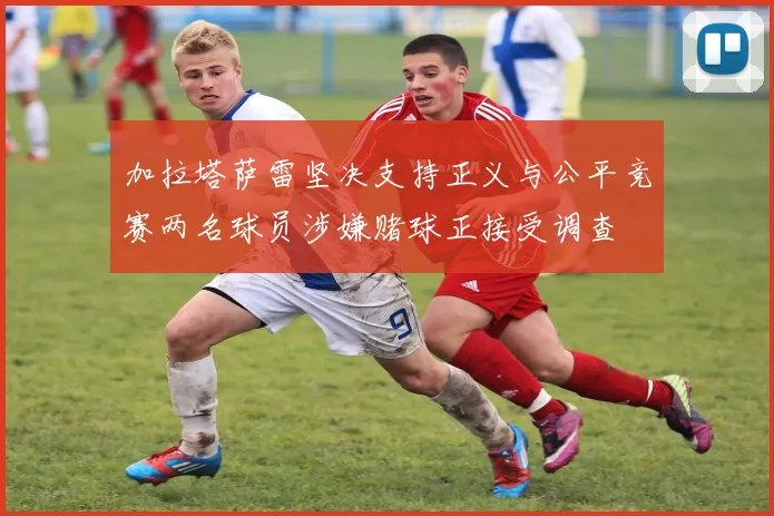 加拉塔萨雷坚决支持正义与公平竞赛两名球员涉嫌赌球正接受调查