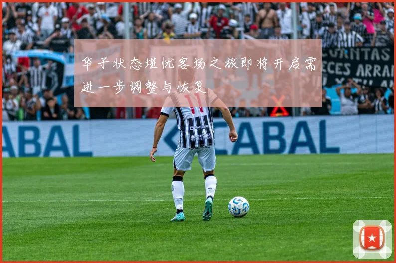 华子状态堪忧客场之旅即将开启需进一步调整与恢复