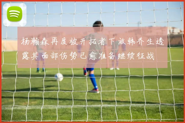 杨瀚森再度被开拓者下放韩乔生透露其面部伤势已愈准备继续征战