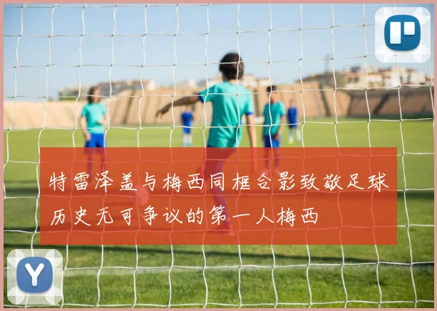 特雷泽盖与梅西同框合影致敬足球历史无可争议的第一人梅西