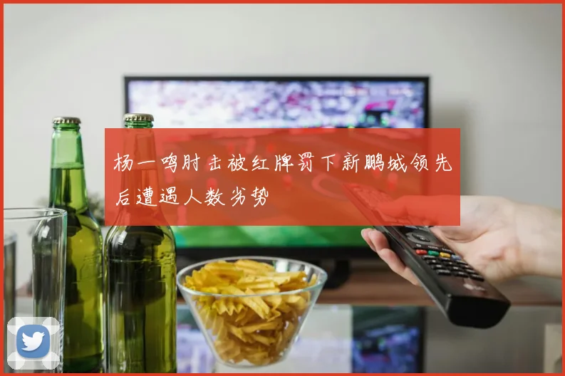 杨一鸣肘击被红牌罚下新鹏城领先后遭遇人数劣势