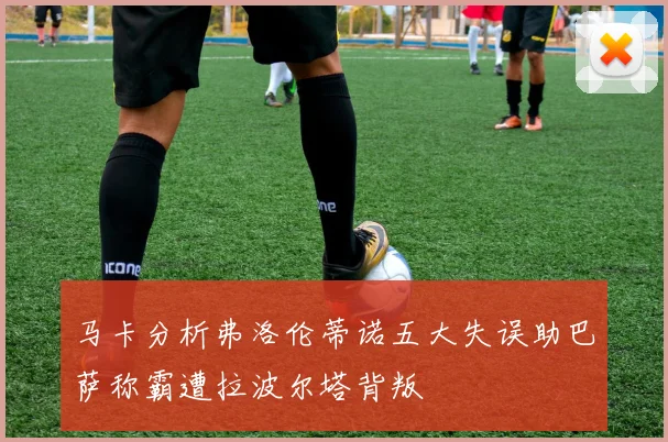 马卡分析弗洛伦蒂诺五大失误助巴萨称霸遭拉波尔塔背叛
