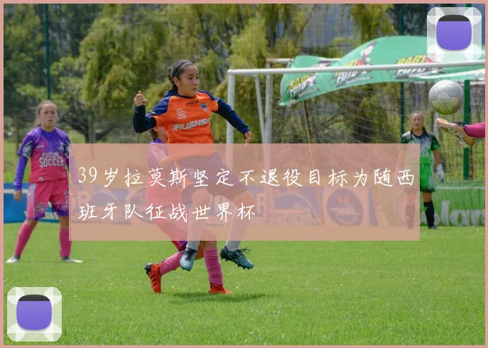 39岁拉莫斯坚定不退役目标为随西班牙队征战世界杯