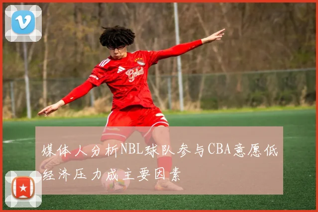 媒体人分析NBL球队参与CBA意愿低经济压力成主要因素